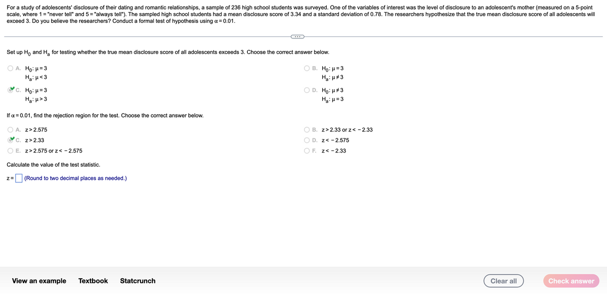 For a study of adolescents' disclosure of their dating and romantic relationships, a sample of 236 high school students was surveyed. One of the variables of interest was the level of disclosure to an adolescent's mother (measured on a 5-point
scale, where 1 = "never tell" and 5 = "always tell"). The sampled high school students had a mean disclosure score of 3.34 and a standard deviation of 0.78. The researchers hypothesize that the true mean disclosure score of all adolescents will
exceed 3. Do you believe the researchers? Conduct a formal test of hypothesis using a = 0.01.
Set up Ho and H, for testing whether the true mean disclosure score of all adolescents exceeds 3. Choose the correct answer below.
A. Ho: μ 3
B. Ho: H= 3
Ha: H<3
Ha: H#3
D. Ho: H#3
HaiH= 3
C. H: μ=3
Ha: µ> 3
If a = 0.01, find the rejection region for the test. Choose the correct answer below.
A. z>2.575
B. z> 2.33 or z< - 2.33
C. z>2.33
D. z< - 2.575
O E. z> 2.575 or z< -2.575
O F. z< -2.33
Calculate the value of the test statistic.
(Round to two decimal places as needed.)
View an example
Тextbook
Statcrunch
Clear all
Check answer
