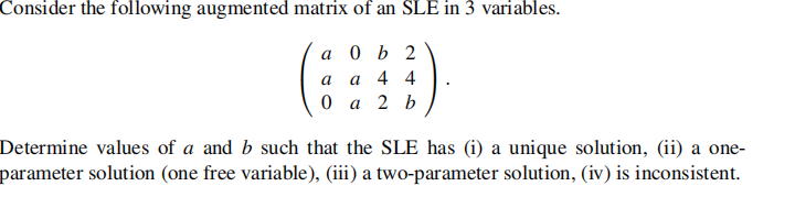 Consider the following augmented matrix of an SLE in 3 variables.
а 0 ь 2
a
a 4 4
а 2 b
Determine values of a and b such that the SLE has (i) a unique solution, (ii) a one-
parameter solution (one free variable), (iii) a two-parameter solution, (iv) is inconsistent.
