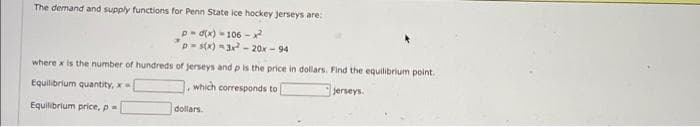 The demand and supply functions for Penn State lce hockey jerseys are:
P- d(x) - 106 -x2
p-s(x) 3- 20x - 94
where x is the number of hundreds of jerseys and p is the price in dollars. Find the equilibrium point.
Equilibrium quantity, x
which corresponds to
jerseys.
Equilibrium price, p=
dollars.

