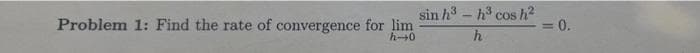 Problem 1: Find the rate of convergence for lim
h0
sin h3 - h cos h2
0.
%3D
h.
