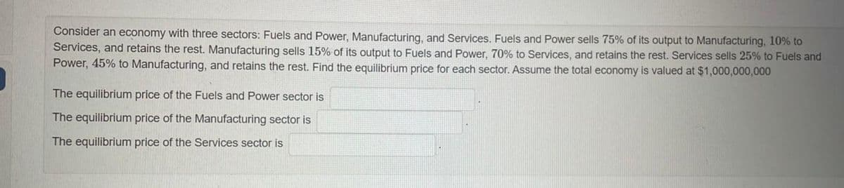 Consider an economy with three sectors: Fuels and Power, Manufacturing, and Services. Fuels and Power sells 75% of its output to Manufacturing, 10% to
Services, and retains the rest. Manufacturing sells 15% of its output to Fuels and Power, 70% to Services, and retains the rest. Services sells 25% to Fuels and
Power, 45% to Manufacturing, and retains the rest. Find the equilibrium price for each sector. Assume the total economy is valued at $1,000,000,000
The equilibrium price of the Fuels and Power sector is
The equilibrium price of the Manufacturing sector is
The equilibrium price of the Services sector is
