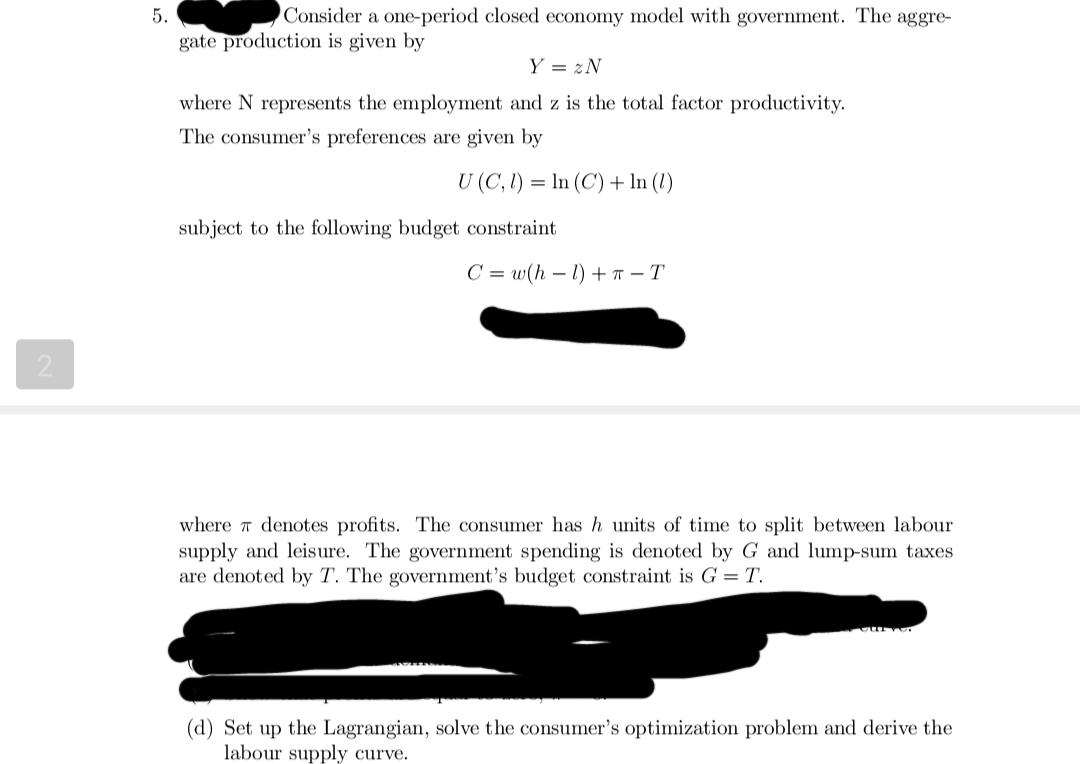 2
5.
Consider a one-period closed economy model with government. The aggre-
gate production is given by
Y = 2N
where N represents the employment and z is the total factor productivity.
The consumer's preferences are given by
U (C, 1) = ln (C) + In (1)
subject to the following budget constraint
C=w(h-1) +- T
where denotes profits. The consumer has h units of time to split between labour
supply and leisure. The government spending is denoted by G and lump-sum taxes
are denoted by T. The government's budget constraint is G = T.
(d) Set up the Lagrangian, solve the consumer's optimization problem and derive the
labour supply curve.