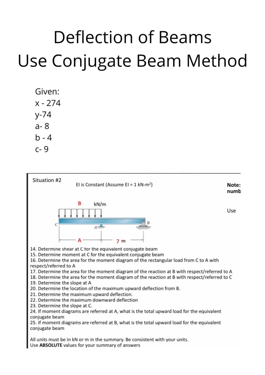 Deflection of Beams
Use
Use Conjugate Beam Method
Given:
X - 274
у-74
а-8
b - 4
C- 9
Situation #2
El is Constant (Assume El = 1 kN-m²)
Note:
numb
kN/m
Use
14. Determine shear at C tor the equivalent conjugate beam
15. Determine moment at C for the equivalent conjugate beam
16. Determine the area for the moment diagram of the rectangular load from C to A with
respect/referred to A
17. Determine the area for the moment diagram of the reaction at B with respect/referred to A
18. Determine the area for the moment diagram of the reaction at B with respect/referred to C
19. Determine the slope at A
20. Determine the location of the maximum upward deflection from B.
21. Determine the maximum upward deflection.
22. Determine the maximum downward deflection
23. Determine the slope at C.
24. If moment diagrams are referred at A, what is the total upward load for the equivalent
conjugate beam
25. If moment diagrams are referred at B, what is the total upward load for the equivalent
|conjugate beam
All units must be in kN or m in the summary. Be consistent with your units.
Use ABSOLUTE values for your summary of answers

