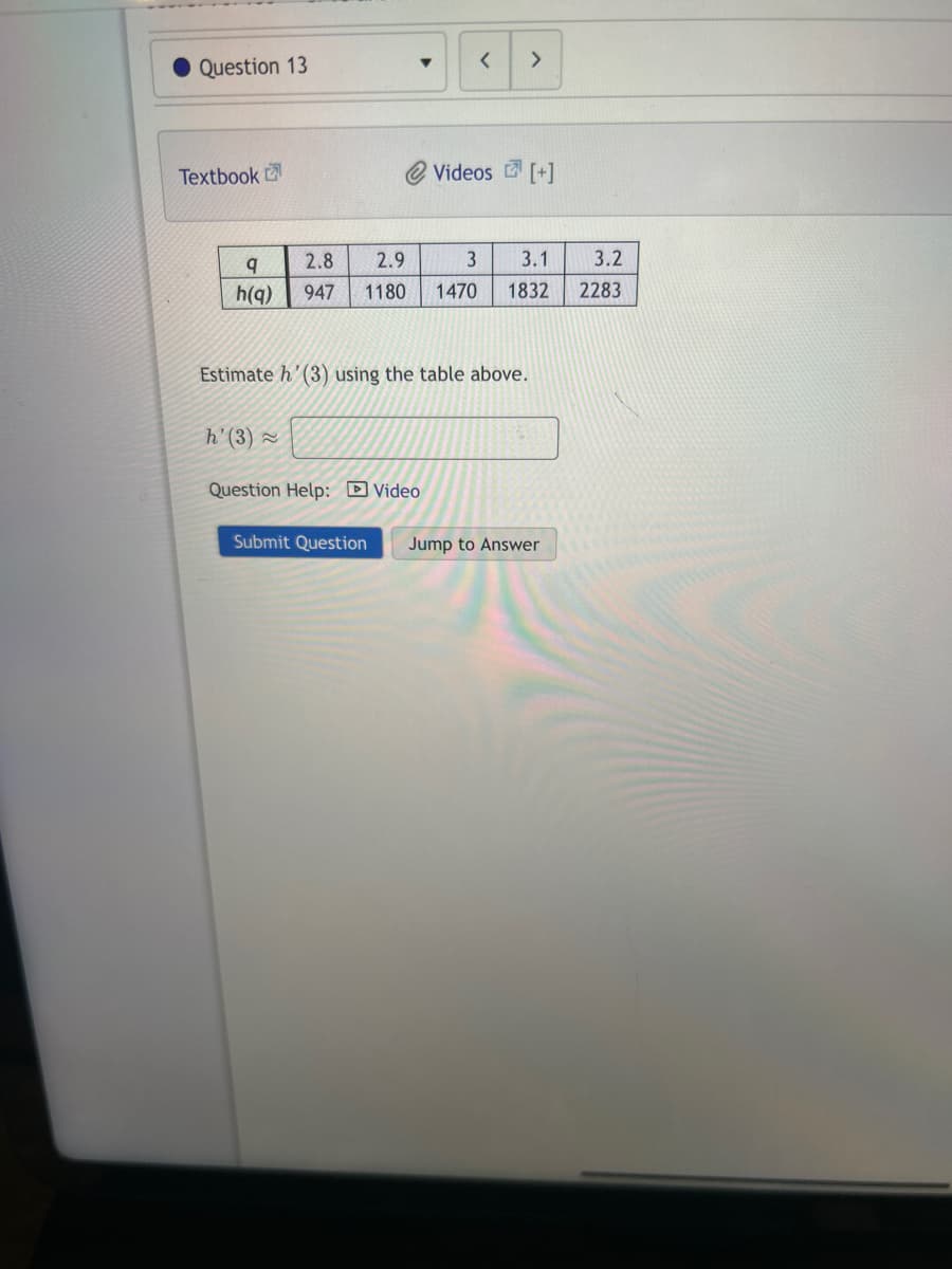 Question 13
Textbook
▼
h' (3) ~
2.8
q
2.9
3 3.1
3.2
h(q) 947 1180 1470 1832 2283
< >
Estimate h' (3) using the table above.
Question Help: Video
Submit Question
Videos [+]
Jump to Answer