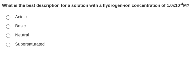 What is the best description for a solution with a hydrogen-ion concentration of 1.0x104M?
Acidic
Basic
Neutral
Supersaturated
