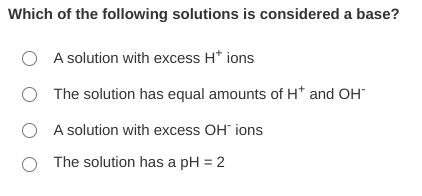 Which of the following solutions is considered a base?
A solution with excess H* ions
O The solution has equal amounts of H* and OH
O A solution with excess OH ions
The solution has a pH = 2
