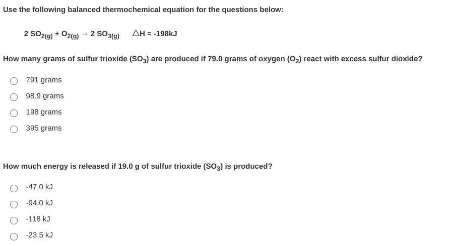 Use the following balanced thermochemical equation for the questions below:
2 SO2(9) + O2(9) -- 2 SO3(g)
AH = -198kJ
How many grams of sulfur trioxide (So3) are produced if 79.0 grams of oxygen (02) react with excess sulfur dioxide?
791 grams
98.9 grams
198 grams
395 grams
How much energy is released if 19.0 g of sulfur trioxide (So2) is produced?
-47.0 kJ
-94.0 kJ
-118 kJ
-23.5 kJ
