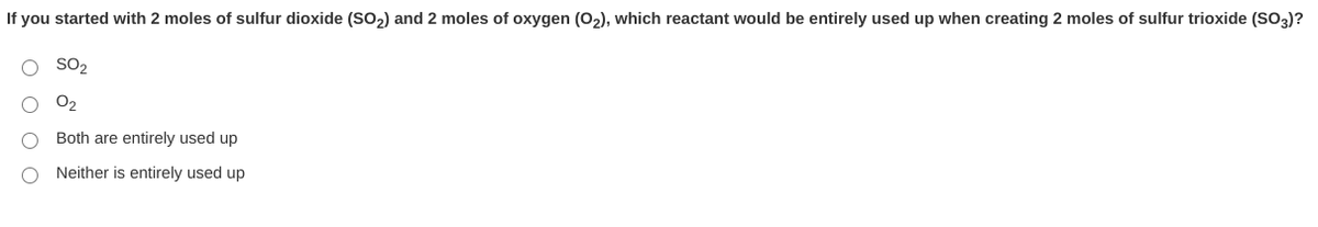 If you started with 2 moles of sulfur dioxide (So2) and 2 moles of oxygen (O2), which reactant would be entirely used up when creating 2 moles of sulfur trioxide (SO3)?
SO2
O2
Both are entirely used up
Neither is entirely used up
O O O O
