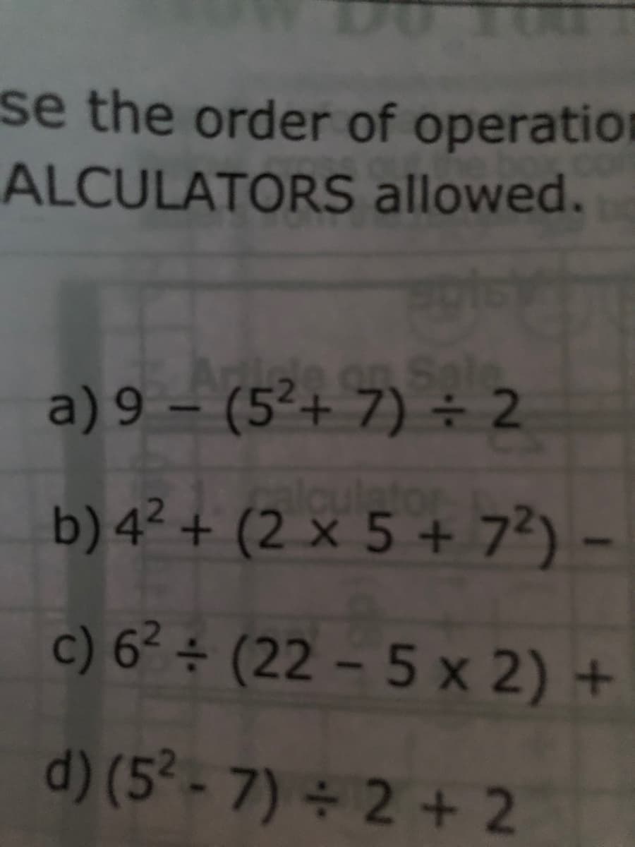 se the order of operation
ALCULATORS allowed.
n Sale
a) 9 – (5²+ 7) ÷ 2
b) 4² + (2 × 5 + 73) -
algulator
c) 6² ÷ (22 – 5 x 2) +
d) (5² - 7) 2 + 2
