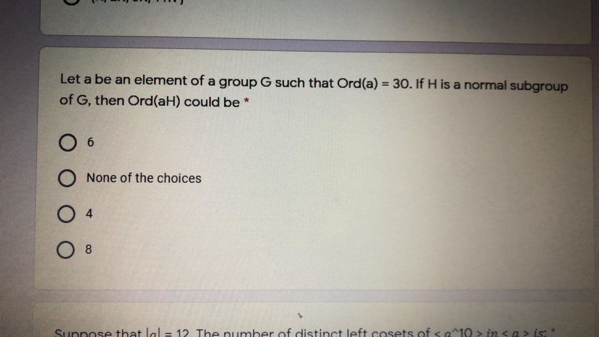 Let a be an element of a group G such that Ord(a) = 30. If H is a normal subgroup
of G, then Ord(aH) could be *
O 6
O None of the choices
O 4
O 8
Suppose that lal = 12 The number of distinct left cosets of <a^10 > in sa > is: *
