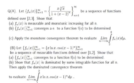 Q(A). Let {fn(=)}
defined over [2,3]. Show that
(a) fn(x) is meaurable and monotonic increasing for all n.
(b) {Sn(z}} converges a e. to a function f(x) to be determined
n=1 = {1+(z-2)" J
be a sequence of functions
(c) Apply the monotone convergence theorem to evaluate Lim fn(z)dµ.
(B) Let {fa(z)} = {rlnz.cos(z-1)"},
be a sequence of meaurable functions defined over [1,2]. Show that:
(a) {Sn(z)} converges to a function f(x) to be determined.
(b) Show that fa(z) is dominated by some integrable function for all n.
Then apply the dominated convergence theorem
100
to evaluate Lim z In z.cos(z – 1)"du.
