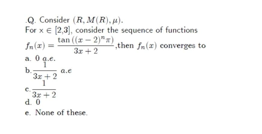 Q. Consider (R, M(R), µ).
For x € [2,3], consider the sequence of functions
tan ((х — 2)"п)
-
fn (x):
,then fn(x) converges to
%3D
3x + 2
а. 0 а.е.
1
b.
Зх + 2
1
a.e
c.
Зх + 2
d. 0
e. None of these.
