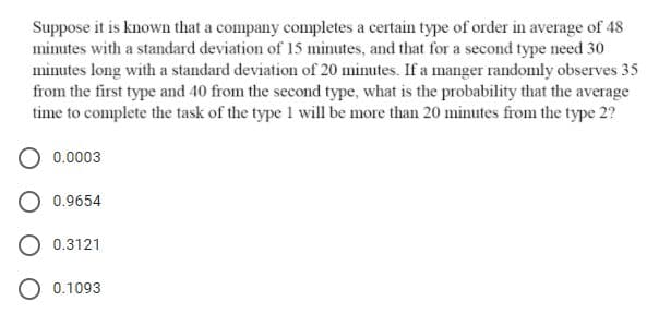 Suppose it is known that a company completes a certain type of order in average of 48
minutes with a standard deviation of 15 minutes, and that for a second type need 30
minutes long with a standard deviation of 20 minutes. If a manger randomly observes 35
from the first type and 40 from the second type, what is the probability that the average
time to complete the task of the type 1 will be more than 20 minutes from the type 2?
0.0003
0.9654
O 0.3121
O 0.1093
