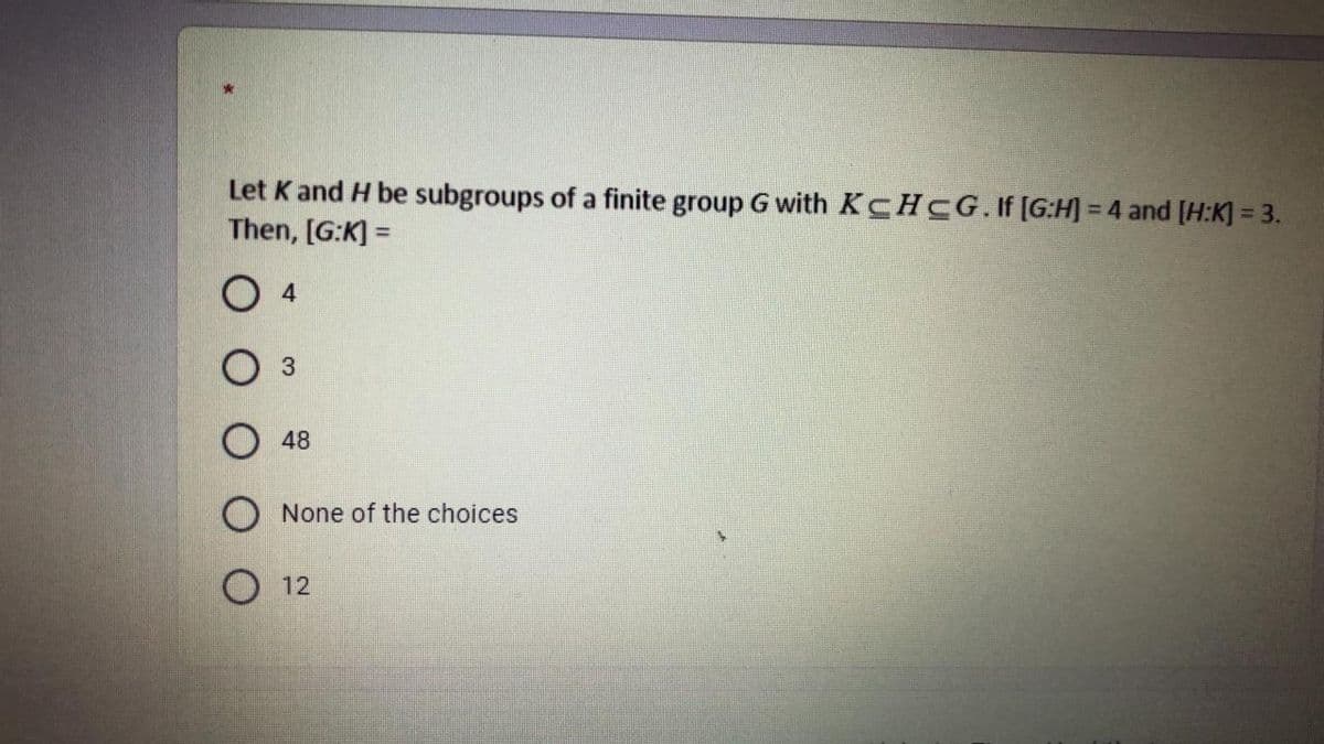 Let K and H be subgroups of a finite group G with KCHCG.If [G:H] = 4 and [H:K] = 3.
Then, [G:K] =
%3D
O 4
O 48
O None of the choices
O 12
