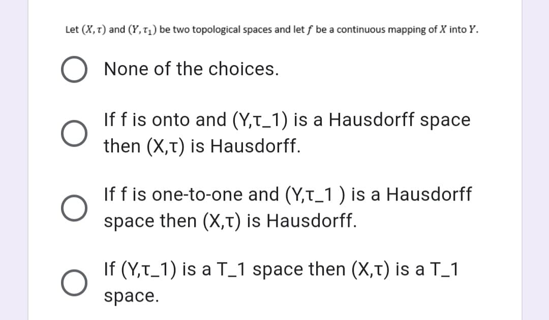 Let (X, T) and (Y, T₁) be two topological spaces and let f be a continuous mapping of X into Y.
None of the choices.
If f is onto and (Y,T_1) is a Hausdorff space
then (X,T) is Hausdorff.
If f is one-to-one and (Y,T_1 ) is a Hausdorff
space then (X,T) is Hausdorff.
If (Y,T_1) is a T_1 space then (X,T) is a T_1
space.
O