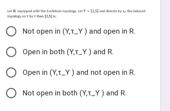 Let R equipped with the Euclidean topology. Let Y = [1,5] and denote by ty the induced
topology on Y by z then ]2,5] is:
O Not open in (Y,t_Y ) and open in R.
O Open in both (Y,t_Y ) and R.
Open in (Y,t_Y) and not open in R.
O Not open in both (Y,t_Y ) and R.
