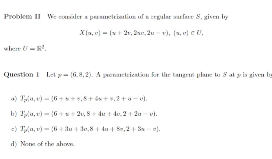 Problem II We consider a parametrization of a regular surface S, given by
X (u, v) -(υ + 2υ, 2uv, 2u - υ) , (u, υ) ε U,
where U = R².
Question 1
Let p = (6, 8, 2). A parametrization for the tangent plane to S at p is given by
a) Tp(u, v) = (6 +u+ v, 8+4u+ v, 2 + u – v).
b) Tp(u, v) = (6 +u + 2v, 8 + 4u + 4v, 2 + 2u – v).
%3D
c) Tp(u, v) = (6+3u+3v, 8+ 4u + 8v, 2 + 3u – v).
d) None of the above.
