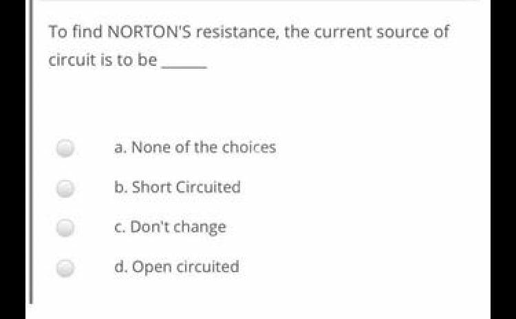 To find NORTON'S resistance, the current source of
circuit is to be
a. None of the choices
b. Short Circuited
c. Don't change
d. Open circuited
