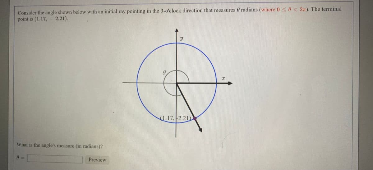 Consider the angle shown below with an initial ray pointing in the 3-o'clock direction that measures 0 radians (where 0<0<2n). The terminal
point is (1.17, - 2.21).
(1.17,-2.21)
What is the angle's measure (in radians)?
Preview
