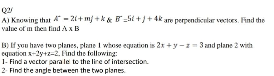 Q2/
A) Knowing that A" = 2i+mj+k& B =5i +j+4k are perpendicular vectors. Find the
value of m then find A x B
B) If you have two planes, plane 1 whose equation is 2x + y – z = 3 and plane 2 with
equation x+2y+z=2, Find the following:
1- Find a vector parallel to the line of intersection.
2- Find the angle between the two planes.
