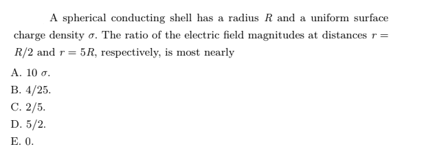 A spherical conducting shell has a radius R and a uniform surface
charge density o. The ratio of the electric field magnitudes at distances r=
R/2 and r = 5R, respectively, is most nearly
Α. 10 σ.
В. 4/25.
С. 2/5.
D. 5/2.
Е. 0.
