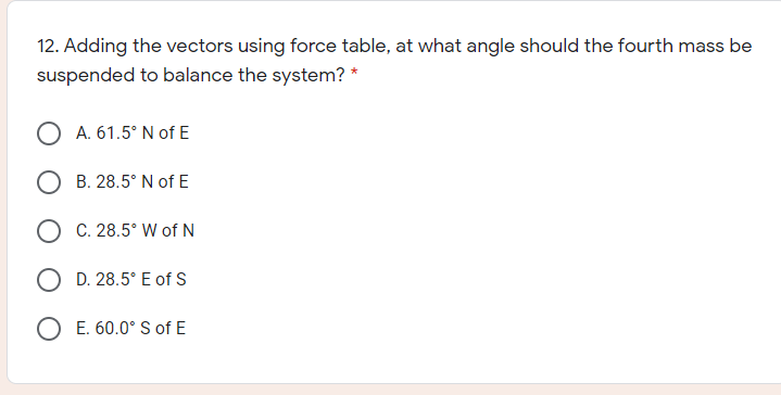 12. Adding the vectors using force table, at what angle should the fourth mass be
suspended to balance the system? *
O A. 61.5° N of E
B. 28.5° N of E
O C. 28.5° W of N
O D. 28.5° E of S
O E. 60.0° S of E
