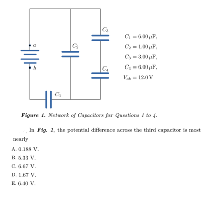 C3
C = 6.00 µF,
C2
C2 = 1.00 µF,
C3 = 3.00 uF,
C4
C4 = 6.00 µF,
Vab= 12.0 V
Figure 1. Network of Capacitors for Questions 1 to 4.
In Fig. 1, the potential difference across the third capacitor is most
пearly
A. 0.188 V.
B. 5.33 V.
C. 6.67 V.
D. 1.67 V.
E. 6.40 V.
