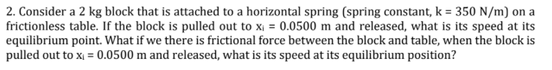 2. Consider a 2 kg block that is attached to a horizontal spring (spring constant, k = 350 N/m) on a
frictionless table. If the block is pulled out to x¡ = 0.0500 m and released, what is its speed at its
equilibrium point. What if we there is frictional force between the block and table, when the block is
pulled out to x = 0.0500 m and released, what is its speed at its equilibrium position?
