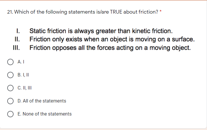 21. Which of the following statements is/are TRUE about friction? *
Static friction is always greater than kinetic friction.
Friction only exists when an object is moving on a surface.
II.
I.
I.
Friction opposes all the forces acting on a moving object.
O A.I
O B. I, II
O C. II, II
O D. All of the statements
E. None of the statements
