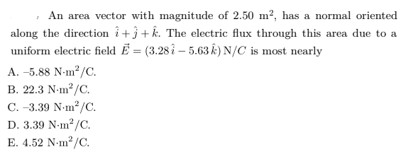 , An area vector with magnitude of 2.50 m², has a normal oriented
along the direction i+}+ k. The electric flux through this area due to a
uniform electric field Ē = (3.28 î – 5.63 k) N/C is most nearly
A. –5.88 N-m2 /C.
B. 22.3 N-m?/C.
C. -3.39 N-m2/C.
D. 3.39 N-m?/C.
E. 4.52 N-m?/C.
