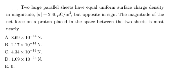 Two large parallel sheets have equal uniform surface charge density
in magnitude, Jø| = 2.40 µC/m², but opposite in sign. The magnitude of the
net force on a proton placed in the space between the two sheets is most
nearly
A. 8.69 x 10-14 N.
В. 2.17 х 10-14 N.
С. 4.34 х 10-14 N.
D. 1.09 x 10-14 N.
E. 0.
