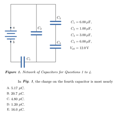 C3
C = 6.00 µF,
C2
C2 = 1.00 µF,
C3 = 3.00 µF,
C4 = 6.00 µF,
Vab= 12.0 V
Figure 1. Network of Capacitors for Questions 1 to 4.
In Fig. 1, the charge on the fourth capacitor is most nearly
A. 5.17 uC.
B. 20.7 IC.
C. 4.80 uC.
D. 1.20 μC.
E. 16.0 μC.
