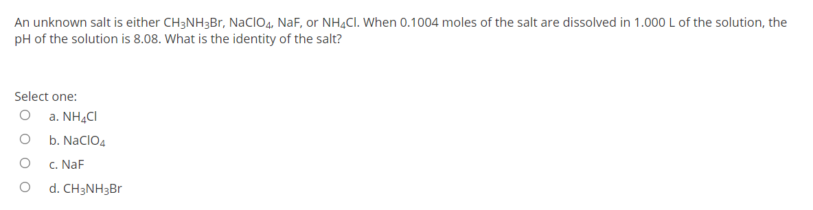 An unknown salt is either CH3NH3Br, Naclo4, NaF, or NH4CI. When 0.1004 moles of the salt are dissolved in 1.000 L of the solution, the
pH of the solution is 8.08. What is the identity of the salt?
Select one:
a. NH4CI
b. NaclO4
c. NaF
d. CH3NH3BR
