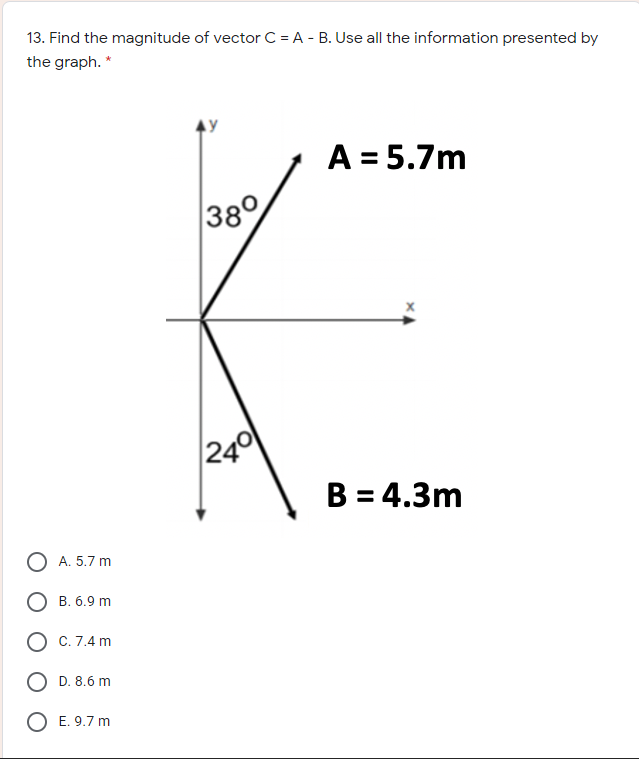 13. Find the magnitude of vector C = A - B. Use all the information presented by
the graph. *
A = 5.7m
|38°
|240
B = 4.3m
O A. 5.7 m
О в. 6.9 m
О с.7.4 m
D. 8.6 m
E. 9.7 m
