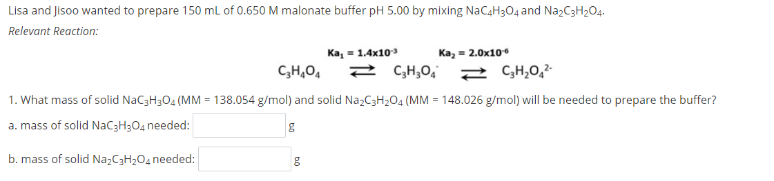 Lisa and Jisoo wanted to prepare 150 mL of 0.650 M malonate buffer pH 5.00 by mixing NaC4H304 and Na2C3H204.
Relevant Reaction:
Ка, 3 1.4x10з
Kaz = 2.0x10 6
C;H,O4
2 C,H;O4
1. What mass of solid NaC3H3O4 (MM = 138.054 g/mol) and solid Na2C3H2O4 (MM = 148.026 g/mol) will be needed to prepare the buffer?
a. mass of solid NaC3H3O4 needed:
b. mass of solid NazC3H2O4 needed:
g
