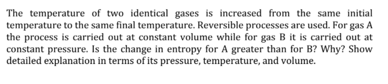 The temperature of two identical gases is increased from the same initial
temperature to the same final temperature. Reversible processes are used. For gas A
the process is carried out at constant volume while for gas B it is carried out at
constant pressure. Is the change in entropy for A greater than for B? Why? Show
detailed explanation in terms of its pressure, temperature, and volume.
