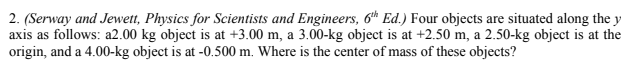 2. (Serway and Jewett, Physics for Scientists and Engineers, 6th Ed.) Four objects are situated along the y
axis as follows: a2.00 kg object is at +3.00 m, a 3.00-kg object is at +2.50 m, a 2.50-kg object is at the
origin, and a 4.00-kg object is at -0.500 m. Where is the center of mass of these objects?
