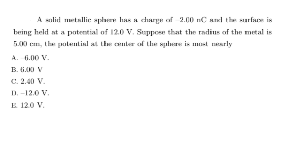 A solid metallic sphere has a charge of -2.00 nC and the surface is
being held at a potential of 12.0 V. Suppose that the radius of the metal is
5.00 cm, the potential at the center of the sphere is most nearly
A. -6.00 V.
В. 6.00 V
С. 2.40 V.
D. -12.0 V.
Е. 12.0 V.
