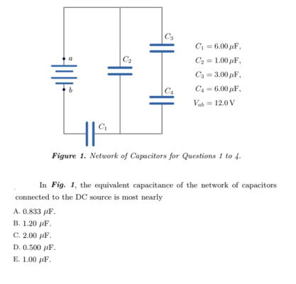 C3
C1 = 6.00 jaF,
C2 = 1.00 uF,
C3 = 3.00 µF,
C4
C4 = 6.00 µF,
Vab = 12.0 V
C
Figure 1. Network of Capacitors for Questions 1 to 4.
In Fig. 1, the equivalent capacitance of the network of capacitors
connected to the DC source is most nearly
А. 0.833 иF.
В. 1.20 рF.
C. 2.00 µF.
D. 0.500 uF.
Е. 1.00 иF.
