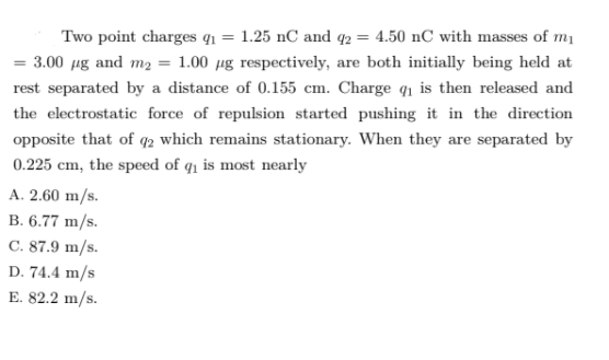 Two point charges q1 = 1.25 nC and q2 = 4.50 nC with masses of mı
= 3.00 µg and m2 = 1.00 µg respectively, are both initially being held at
rest separated by a distance of 0.155 cm. Charge q1 is then released and
the electrostatic force of repulsion started pushing it in the direction
opposite that of q2 which remains stationary. When they are separated by
0.225 cm, the speed of q1 is most nearly
A. 2.60 m/s.
B. 6.77 m/s.
C. 87.9 m/s.
D. 74.4 m/s
E. 82.2 m/s.
