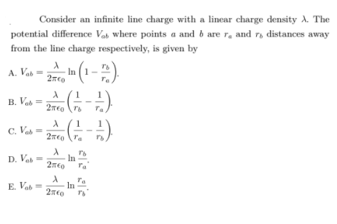 Consider an infinite line charge with a linear charge density A. The
potential difference Vab where points a and b are ra and r, distances away
from the line charge respectively, is given by
A. Vab
27co (1-).
Ta
1
B. Vab =
2TEo ro
Ta
C. Vab =
Ta
D. Vab =
In
E. Vab =
ra
In
