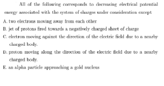 All of the following corresponds to decreasing electrical potential
energy associated with the system of charges under consideration except
A. two electrons moving away from each other
B. jet of protons fired towards a negatively charged sheet of charge
C. electron moving against the direction of the cleetric field due to a nearby
charged body.
D. proton moving along the direction of the electric field due to a nearby
charged body.
E. an alpha particle approaching a gold nucleus
