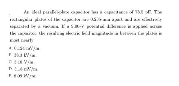 An ideal parallel-plate capacitor has a capacitance of 78.5 pF. The
rectangular plates of the capacitor are 0.235-mm apart and are effectively
separated by a vacuum. If a 9.00-V potential difference is applied across
the capacitor, the resulting electric field magnitude in between the plates is
most nearly
A. 0.124 mV/m.
B. 38.3 kV/m.
C. 3.18 V/m.
D. 3.18 mV/m.
E. 8.09 kV/m.
