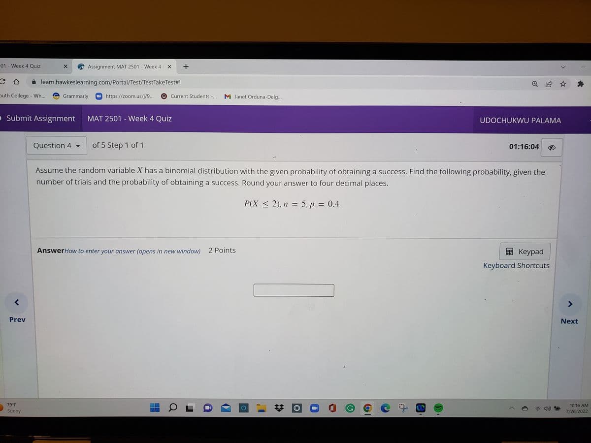 -01-Week 4 Quiz
C
buth College - Wh...
<
Assignment MAT 2501 - Week 4 X +
learn.hawkeslearning.com/Portal/Test/Test Take Test#!
Prev
O Submit Assignment
79°F
Sunny
X
Grammarly
Question 4
▼
https://zoom.us/j/9...
Current Students -...
MAT 2501 - Week 4 Quiz
of 5 Step 1 of 1
M Janet Orduna-Delg...
Answer How to enter your answer (opens in new window) 2 Points
O
A
O
Assume the random variable X has a binomial distribution with the given probability of obtaining a success. Find the following probability, given the
number of trials and the probability of obtaining a success. Round your answer to four decimal places.
P(X ≤ 2), n = 5, p = 0.4
O
0
Ⓒ
D
UDOCHUKWU PALAMA
01:16:04
Keypad
Keyboard Shortcuts
7
Next
10:16 AM
7/26/2022