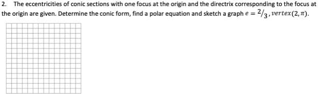 2. The eccentricities of conic sections with one focus at the origin and the directrix corresponding to the focus at
the origin are given. Determine the conic form, find a polar equation and sketch a graph e = 2/3, vertex(2, 7).
