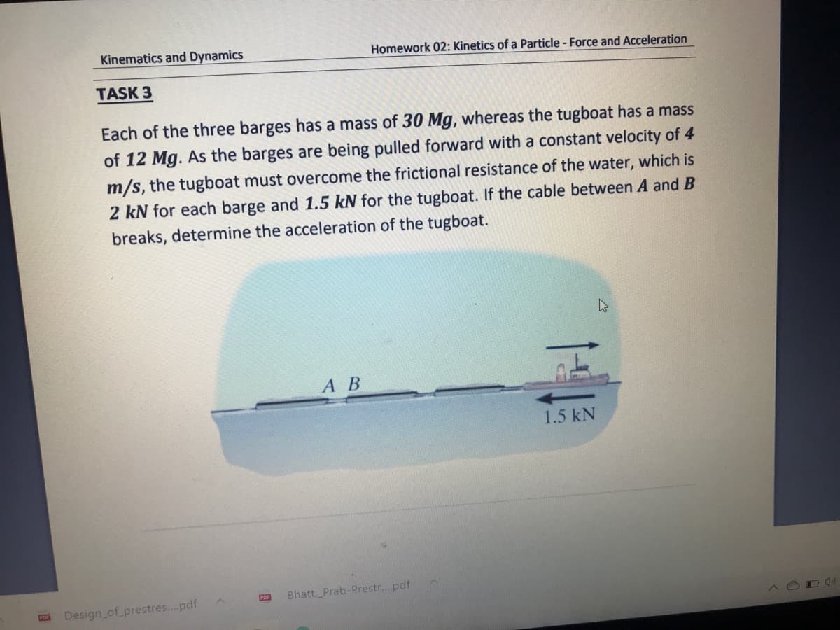 Kinematics and Dynamics
Homework 02: Kinetics of a Particle - Force and Acceleration
TASK 3
Each of the three barges has a mass of 30 Mg, whereas the tugboat has a mass
of 12 Mg. As the barges are being pulled forward with a constant velocity of 4
m/s, the tugboat must overcome the frictional resistance of the water, which is
2 kN for each barge and 1.5 kN for the tugboat. If the cable between A and B
breaks, determine the acceleration of the tugboat.
А В
1.5 kN
POF
Bhatt, Prab-Prestr...pdf
Design_of_prestres...pdf
