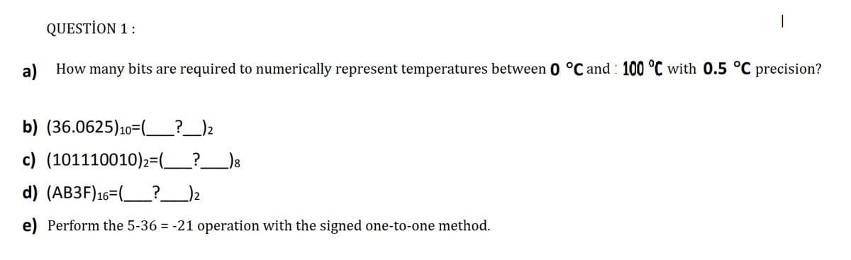 QUESTİON 1 :
a)
How many bits are required to numerically represent temperatures between 0 °C and : 100 °C with 0.5 °C precision?
b) (36.0625)10=(_?_)2
c) (101110010)2=(_?__)8
d) (AB3F)16=(_?__)2
e) Perform the 5-36 = -21 operation with the signed one-to-one method.
