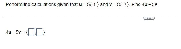 Perform the calculations given that u = (9, 8) and v = (5, 7). Find 4u - 5v.
...
4u - 5v =
