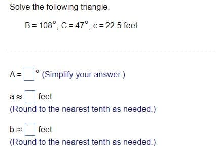 Solve the following triangle.
B = 108°, C = 47°, c = 22.5 feet
A =
(Simplify your answer.)
feet
(Round to the nearest tenth as needed.)
feet
(Round to the nearest tenth as needed.)
