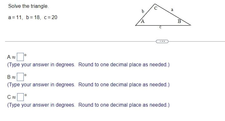 Solve the triangle.
a
b
a = 11, b= 18, c= 20
B
A
(Type your answer in degrees. Round to one decimal place as needed.)
(Type your answer in degrees. Round to one decimal place as needed.)
(Type your answer in degrees. Round to one decimal place as needed.)
